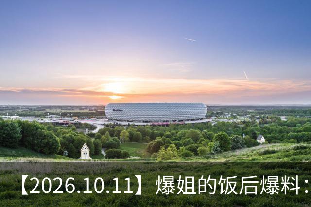 【2026.10.11】爆姐的饭后爆料：生命不止，爆料不息！